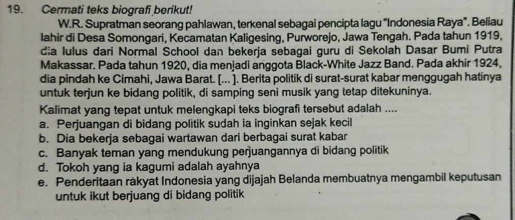 Cermati teks biografi berikut!
W.R. Supratman seorang pahlawan, terkenal sebagai pencipta lagu “Indonesia Raya”. Beliau
lahir di Desa Somongari, Kecamatan Kaligesing, Purworejo, Jawa Tengah. Pada tahun 1919,
dia lulus dari Normal School dan bekerja sebagai guru di Sekolah Dasar Bumi Putra
Makassar. Pada tahun 1920, dia menjadi anggota Black-White Jazz Band. Pada akhir 1924,
dia pindah ke Cimahi, Jawa Barat. [... ]. Berita politik di surat-surat kabar menggugah hatinya
untuk terjun ke bidang politik, di samping seni musik yang tetap ditekuninya.
Kalimat yang tepat untuk melengkapi teks biografi tersebut adalah ....
a. Perjuangan di bidang politik sudah ia inginkan sejak kecil
b. Dia bekerja sebagai wartawan dari berbagai surat kabar
c. Banyak teman yang mendukung perjuangannya di bidang politik
d. Tokoh yang ia kagumi adalah ayahnya
e. Penderitaan ràkyat Indonesia yang dijajah Belanda membuatnya mengambil keputusan
untuk ikut berjuang di bidang politik