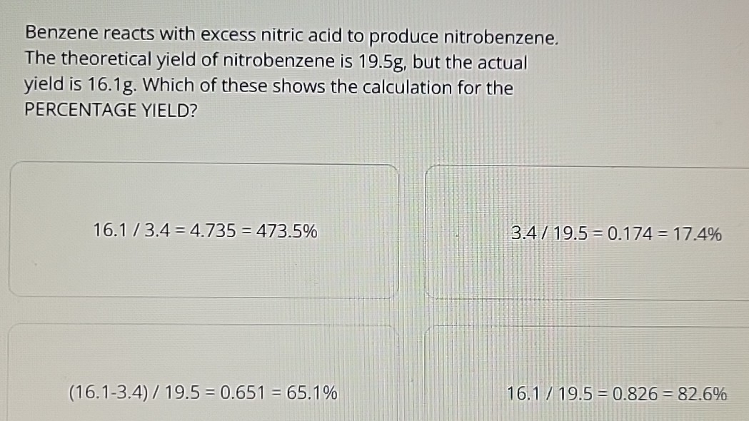 Benzene reacts with excess nitric acid to produce nitrobenzene.
The theoretical yield of nitrobenzene is 19.5g, but the actual
yield is 16.1g. Which of these shows the calculation for the
PERCENTAGE YIELD?
16.1/3.4=4.735=473.5%
3.4/19.5=0.174=17.4%
(16.1-3.4)/19.5=0.651=65.1%
16.1/19.5=0.826=82.6%