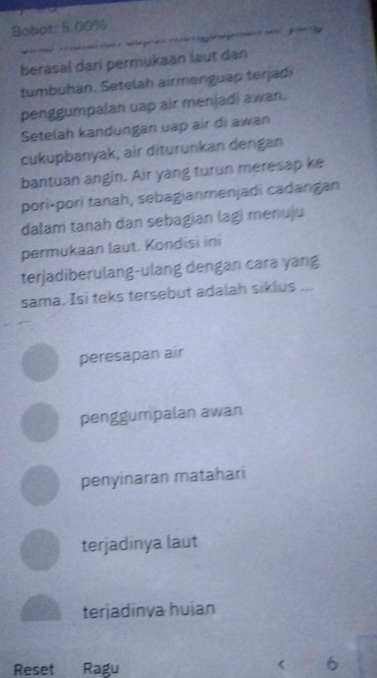 Bobot: 5.00%
berasal dari permukaan laut dan
tumbuhan. Setelah airmenguap terjadi
penggumpalan uap air menjadi awan.
Setelah kandungan uap air di awan
cukupbanyak, air diturunkan dengan
bantuan angin. Air yang turun meresap ke
pori-pori tanah, sebagianmenjadi cadangan
dalam tanah dan sebagian lagi menuju
permukaan laut. Kondisi ini
terjadiberulang-ulang dengan cara yang
sama. Isi teks tersebut adalah siklus ...
peresapan air
penggumpalan awan
penyinaran matahari
terjadinya laut
terjadinva huian
Reset Ragu
《 6