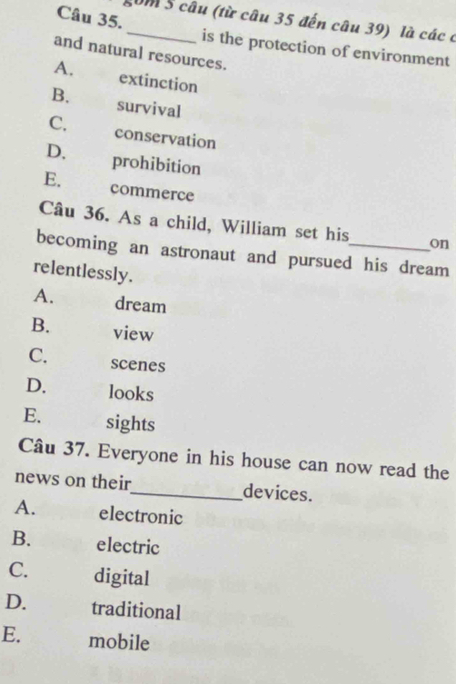 gom 5 câu (từ câu 35 đến câu 39) là các ở
is the protection of environment
and natural resources.
A. extinction
B. survival
C.£ conservation
D. prohibition
E. commerce
Câu 36. As a child, William set his on
becoming an astronaut and pursued his dream
relentlessly.
A. dream
B. view
C. scenes
D. looks
E. sights
Câu 37. Everyone in his house can now read the
news on their_ devices.
A. electronic
B. electric
C. digital
D. traditional
E. mobile