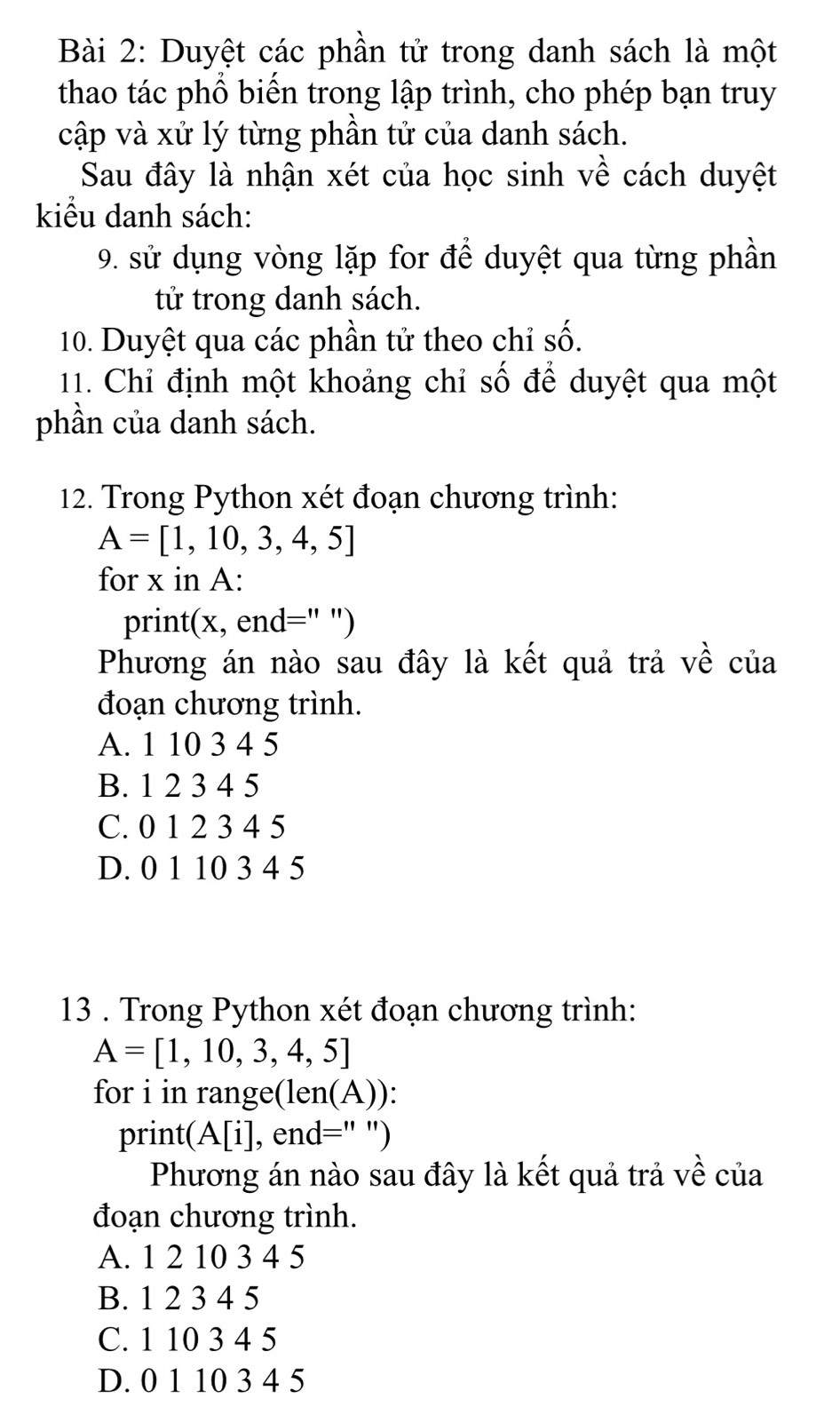 Duyệt các phần tử trong danh sách là một
thao tác phổ biến trong lập trình, cho phép bạn truy
cập và xử lý từng phần tử của danh sách.
Sau đây là nhận xét của học sinh về cách duyệt
kiểu danh sách:
9. sử dụng vòng lặp for để duyệt qua từng phần
tử trong danh sách.
10. Duyệt qua các phần tử theo chỉ số.
11. Chỉ định một khoảng chỉ số để duyệt qua một
phần của danh sách.
12. Trong Python xét đoạn chương trình:
A=[1,10,3,4,5]
for x in A:
print(x, end=" ")
Phương án nào sau đây là kết quả trả về của
đoạn chương trình.
A. 1 10 3 4 5
B. 1 2 3 4 5
C. 0 1 2 3 4 5
D. 0 1 10 3 4 5
13 . Trong Python xét đoạn chương trình:
A=[1,10,3,4,5]
for i in range(len(A)):
print (A[i] , end=" ")
Phương án nào sau đây là kết quả trả về của
đoạn chương trình.
A. 1 2 10 3 4 5
B. 1 2 3 4 5
C. 1 10 3 4 5
D. 0 1 10 3 4 5