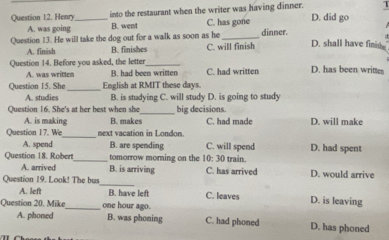 Henry_ into the restaurant when the writer was having dinner. D. did go
A. was going B. went C. has gone
Question 13. He will take the dog out for a walk as soon as he_ dinner.
A. finish B. finishes C. will finish D. shall have finin.
Question 14. Before you asked, the letter _C. had written D. has been written
A. was written B. had been written
Question 15. She_ English at RMIT these days.
A. studies B. is studying C. will study D. is going to study
_
Question 16. She's at her best when she big decisions.
A. is making B. makes C. had made D. will make
Question 17. We next vacation in London.
A. spend B. are spending C. will spend D. had spent
Question 18. Robert_ tomorrow morning on the 10: 30 train.
A. arrived B. is arriving C. has arrived D. would arrive
_
Question 19. Look! The bus
A. left B. have left C. leaves D. is leaving
Question 20. Mike_ one hour ago.
A. phoned B. was phoning C. had phoned D. has phoned