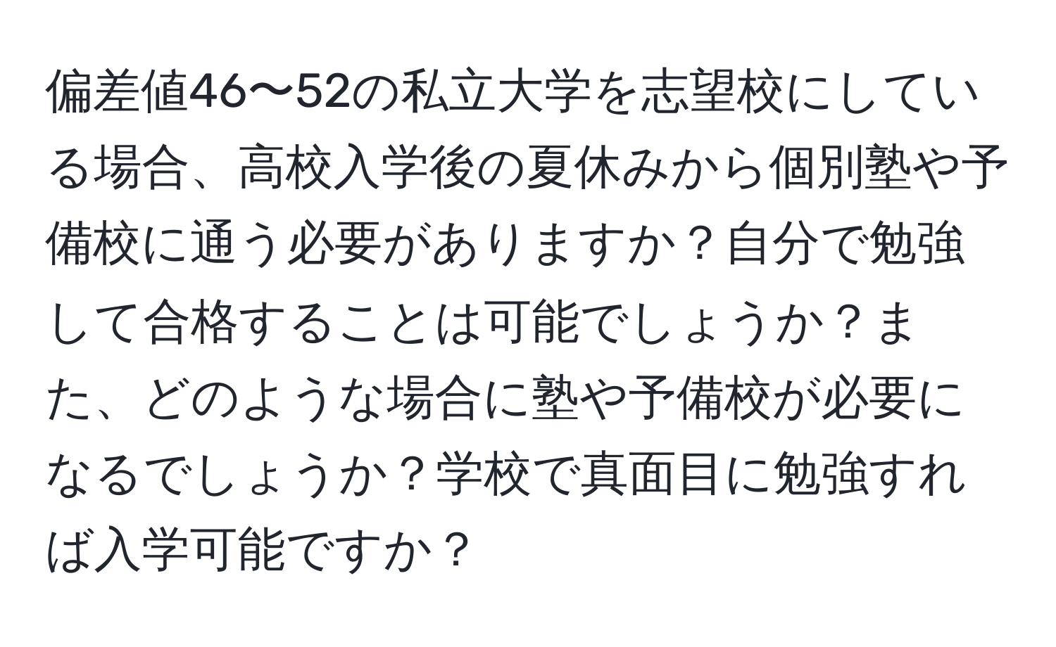 偏差値46〜52の私立大学を志望校にしている場合、高校入学後の夏休みから個別塾や予備校に通う必要がありますか？自分で勉強して合格することは可能でしょうか？また、どのような場合に塾や予備校が必要になるでしょうか？学校で真面目に勉強すれば入学可能ですか？