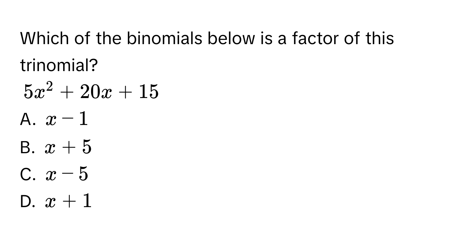 Which of the binomials below is a factor of this trinomial?
$5x^2+20x+15$
A. $x-1$
B. $x+5$
C. $x-5$
D. $x+1$