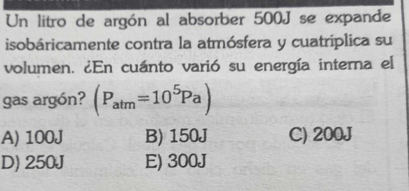 Un litro de argón al absorber 500J se expande
isobáricamente contra la atmósfera y cuatríplica su
volumen. ¿En cuánto varió su energía interna el
gas argón? (P_atm=10^5Pa)
A) 100J B) 150J C) 200J
D) 250J E) 300J