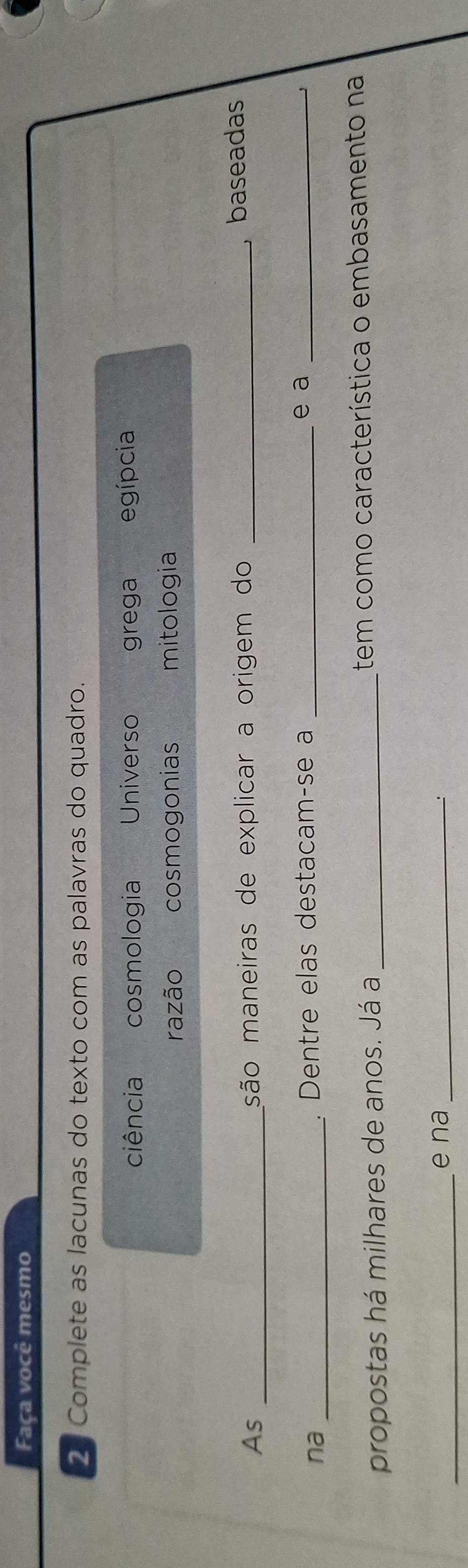 Faça você mesmo
2 Complete as lacunas do texto com as palavras do quadro.
ciência cosmologia Universo grega egípcia
razão cosmogonias mitologia
As _são maneiras de explicar a origem do_
, baseadas
na _. Dentre elas destacam-se a _e a_
propostas há milhares de anos. Já a _tem como característica o embasamento na
_
e na_