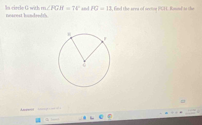 In circle G with m∠ FGH=74° and FG=13 , find the area of sector FGH. Round to the 
nearest hundredth. 
Answer Attempt 1 out of 2 
§は5 JPM 
11/1/2034 
a Search