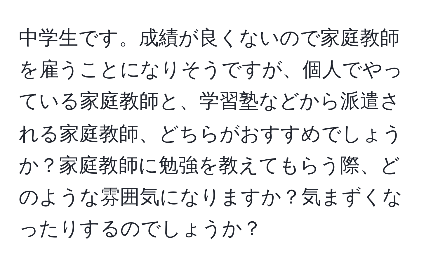 中学生です。成績が良くないので家庭教師を雇うことになりそうですが、個人でやっている家庭教師と、学習塾などから派遣される家庭教師、どちらがおすすめでしょうか？家庭教師に勉強を教えてもらう際、どのような雰囲気になりますか？気まずくなったりするのでしょうか？