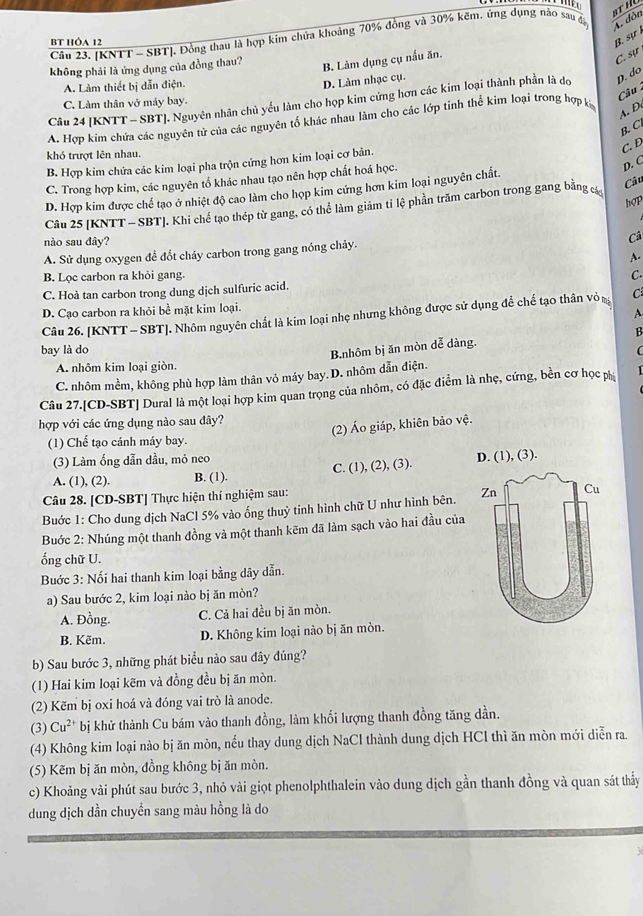 [KNTT - SBT]. Đồng thau là hợp kim chứa khoảng 70% đồng và 30% kẽm. ứng dụng nào sau đã A. dòn
BT HÓA 12
B. sự 
không phải là ứng dụng của đồng thau?
B. Làm dụng cụ nấu ăn.
C. sự
A. Làm thiết bị dẫn điện.
D. Làm nhạc cụ.
Câu 
Câu 24 [KNTT - SBT]. Nguyên nhân chủ yếu làm cho họp kim cứng hơn các kim loại thành phần là do D. do
C. Làm thân vở máy bay.
A. Hợp kim chứa các nguyên tử của các nguyên tố khác nhau làm cho các lớp tinh thể kim loại trong hợp ki
A. Đ
B. C
khó trượt lên nhau.
B. Hợp kim chứa các kim loại pha trộn cứng hơn kim loại cơ bản.
C. D
C. Trong hợp kim, các nguyên tổ khác nhau tạo nên hợp chất hoá học.
D. C
Câu
D. Hợp kim được chế tạo ở nhiệt độ cao làm cho họp kim cứng hơn kim loại nguyên chất.
hợp
Câu 25 [KNTT - SBT]. Khi chế tạo thép từ gang, có thể làm giảm tỉ lệ phần trăm carbon trong gang bằng các
nào sau đây?
Câ
A. Sử dụng oxygen để đốt cháy carbon trong gang nóng chảy.
A.
B. Lọc carbon ra khỏi gang.
C.
C. Hoà tan carbon trong dung dịch sulfuric acid.
D. Cạo carbon ra khỏi bề mặt kim loại.
A
Câu 26. [KNTT - SBT]. Nhôm nguyên chất là kim loại nhẹ nhưng không được sử dụng để chế tạo thân vỏ m C
B
B.nhôm bị ăn mòn dễ dàng.
bay là do C
A. nhôm kim loại giòn.
C. nhôm mềm, không phù hợp làm thân vỏ máy bay.D. nhôm dẫn điện.
Câu 27.[CD-SBT] Dural là một loại hợp kim quan trọng của nhôm, có đặc điểm là nhẹ, cứng, bền cơ học phị
hợp với các ứng dụng nào sau đây?
(2) Áo giáp, khiên bảo vệ.
(1) Chế tạo cánh máy bay.
(3) Làm ống dẫn dầu, mỏ neo
A. (1), (2). B. (1). C. (1), (2), (3). 
Câu 28. [CD-SBT] Thực hiện thí nghiệm sau:
Buớc 1: Cho dung dịch NaCl 5% vào ống thuỷ tinh hình chữ U như hình bên. 
Buớc 2: Nhúng một thanh đồng và một thanh kẽm đã làm sạch vào hai đầu của
ống chữ U.
Buớc 3: Nối hai thanh kim loại bằng dây dẫn.
a) Sau bước 2, kim loại nào bị ăn mòn?
A. Đồng. C. Cả hai đều bị ăn mòn.
B. Kẽm. D. Không kim loại nào bị ăn mòn.
b) Sau bước 3, những phát biểu nào sau đây đúng?
(1) Hai kim loại kẽm và đồng đều bị ăn mòn.
(2) Kẽm bị oxi hoá và đóng vai trò là anode.
(3) Cu^(2+) bị khử thành Cu bám vào thanh đồng, làm khối lượng thanh đồng tăng dần.
(4) Không kim loại nào bị ăn mòn, nếu thay dung dịch NaCl thành dung dịch HCl thì ăn mòn mới diễn ra.
(5) Kẽm bị ăn mòn, đồng không bị ăn mòn.
c) Khoảng vài phút sau bước 3, nhỏ vài giọt phenolphthalein vào dung dịch gần thanh đồng và quan sát thấy
dung dịch dần chuyền sang màu hồng là do