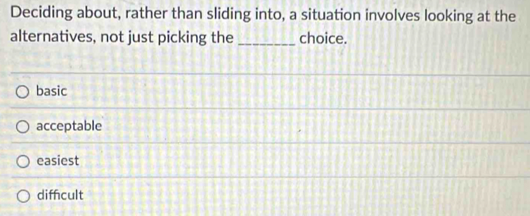 Deciding about, rather than sliding into, a situation involves looking at the
alternatives, not just picking the _choice.
basic
acceptable
easiest
diffcult