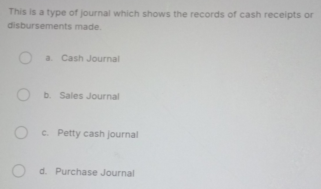 This is a type of journal which shows the records of cash receipts or
disbursements made.
a. Cash Journal
b. Sales Journal
c. Petty cash journal
d. Purchase Journal