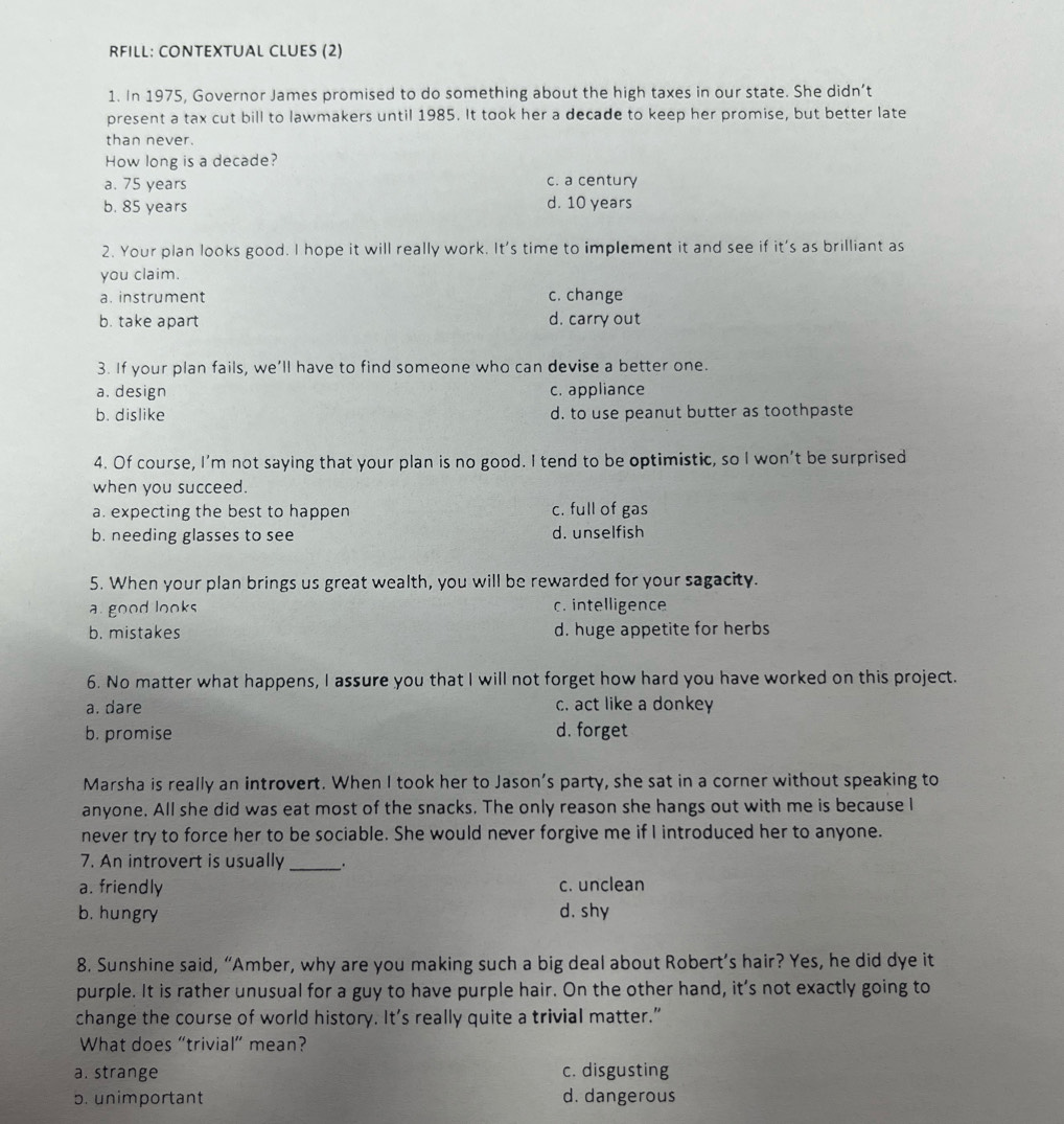 RFILL: CONTEXTUAL CLUES (2)
1. In 1975, Governor James promised to do something about the high taxes in our state. She didn’t
present a tax cut bill to lawmakers until 1985. It took her a decade to keep her promise, but better late
than never.
How long is a decade?
a. 75 years c. a century
b. 85 years d. 10 years
2. Your plan looks good. I hope it will really work. It's time to implement it and see if it's as brilliant as
you claim.
a. instrument c. change
b. take apart d. carry out
3. If your plan fails, we’ll have to find someone who can devise a better one.
a. design c. appliance
b. dislike d. to use peanut butter as toothpaste
4. Of course, I’m not saying that your plan is no good. I tend to be optimistic, so I won’t be surprised
when you succeed.
a. expecting the best to happen c. full of gas
b. needing glasses to see d. unselfish
5. When your plan brings us great wealth, you will be rewarded for your sagacity.
a. good looks c. intelligence
b. mistakes d. huge appetite for herbs
6. No matter what happens, I assure you that I will not forget how hard you have worked on this project.
a. dare c. act like a donkey
b. promise d. forget
Marsha is really an introvert. When I took her to Jason’s party, she sat in a corner without speaking to
anyone. All she did was eat most of the snacks. The only reason she hangs out with me is because I
never try to force her to be sociable. She would never forgive me if I introduced her to anyone.
7. An introvert is usually _.
a. friendly c. unclean
b. hungry d. shy
8. Sunshine said, “Amber, why are you making such a big deal about Robert’s hair? Yes, he did dye it
purple. It is rather unusual for a guy to have purple hair. On the other hand, it’s not exactly going to
change the course of world history. It’s really quite a trivial matter.”
What does “trivial” mean?
a. strange c. disgusting
5. unimportant
d. dangerous