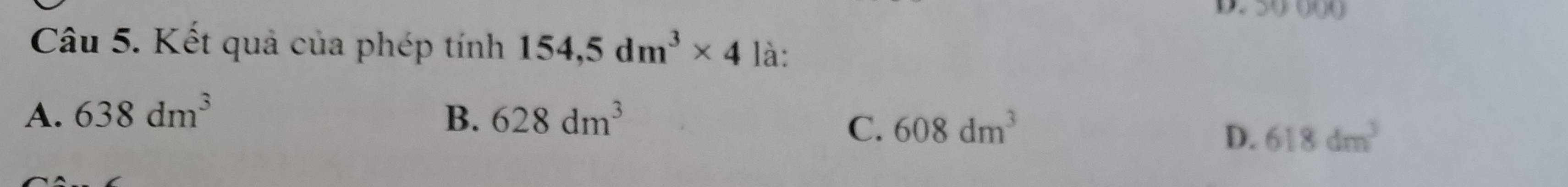 39 000
Câu 5. Kết quả của phép tính 154,5dm^3* 4 là:
A. 638dm^3 B. 628dm^3
C. 608dm^3
D. 618dm^3