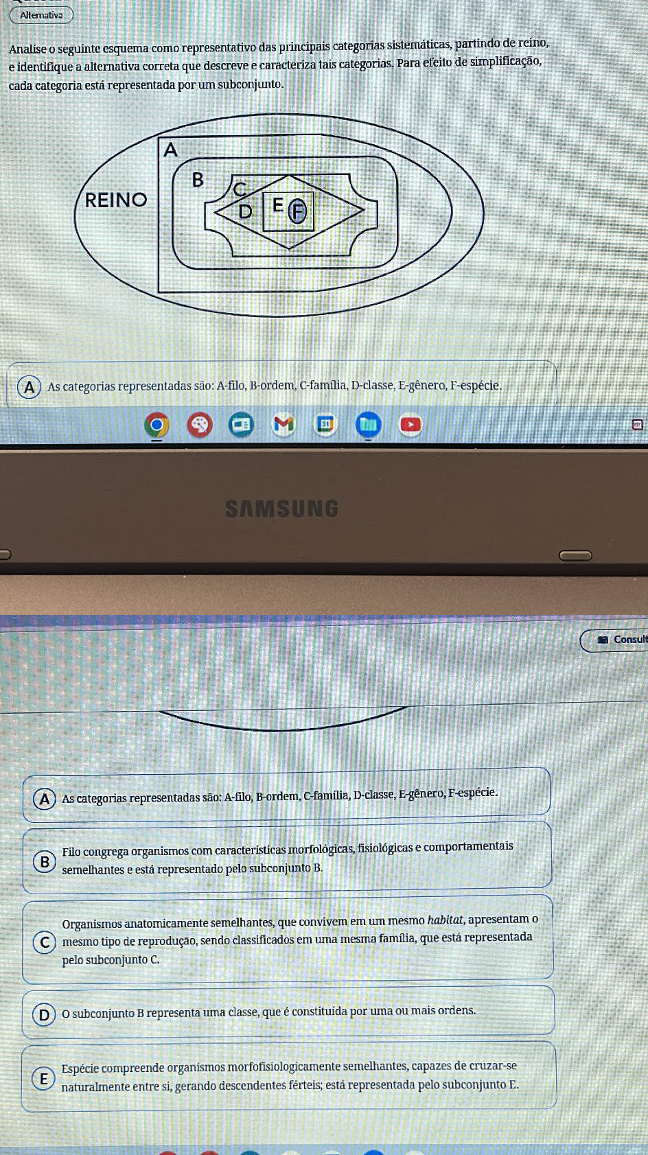 Alternativa
Analise o seguinte esquema como representativo das principais categorias sistemáticas, partindo de reino,
e identifique a alternativa correta que descreve e caracteriza tais categorias. Para efeito de simplificação,
cada categoria está representada por um subconjunto.
A ) As categorias representadas são: A-filo, B-ordem, C-família, D-classe, E-gênero, F-espécie
SAMSUNG
Consul
A ) As categorias representadas são: A-filo, B-ordem, C-família, D-classe, E-gênero, F-espécie.
Filo congrega organismos com características morfológicas, fisiológicas e comportamentais
semelhantes e está representado pelo subconjunto B.
Organismos anatomicamente semelhantes, que convivem em um mesmo habitat, apresentam o
mesmo tipo de reprodução, sendo classificados em uma mesma família, que está representada
pelo subconjunto C.
D ) O subconjunto B representa uma classe, que é constituída por uma ou mais ordens.
Espécie compreende organismos morfofisiologicamente semelhantes, capazes de cruzar-se
naturalmente entre si, gerando descendentes férteis; está representada pelo subconjunto E.