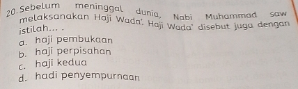 Sebelum meninggal dunia, Nabi Muhammad saw
melaksanakan Haji Wada' Haji Wada' disebut juga dengan
istilah... .
a. haji pembukaan
b. haji perpisahan
c. haji kedua
d. hadi penyempurnaan