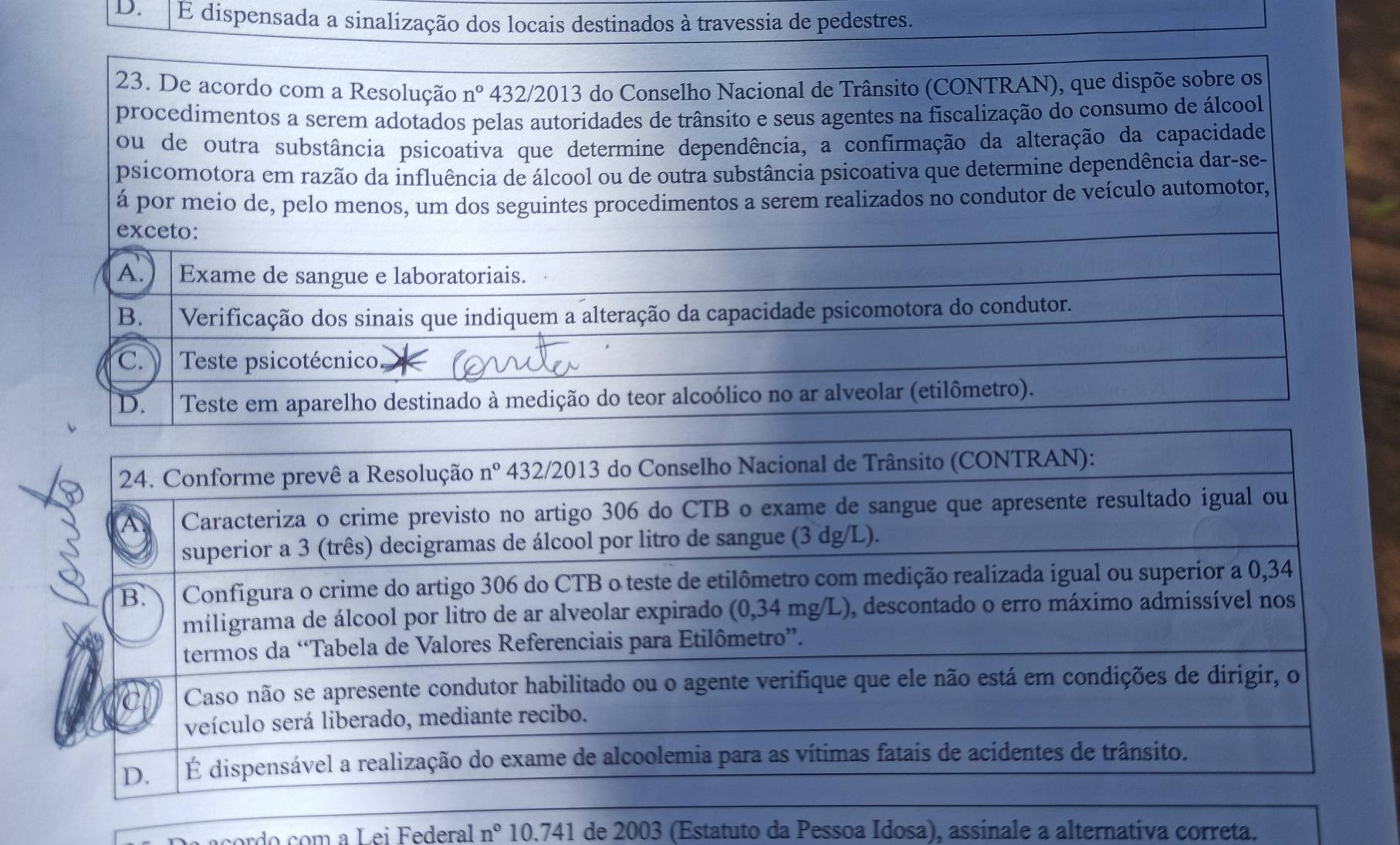 D.  E dispensada a sinalização dos locais destinados à travessia de pedestres.
23. De acordo com a Resolução n° 432/2013 do Conselho Nacional de Trânsito (CONTRAN), que dispõe sobre os
procedimentos a serem adotados pelas autoridades de trânsito e seus agentes na fiscalização do consumo de álcool
ou de outra substância psicoativa que determine dependência, a confirmação da alteração da capacidade
psicomotora em razão da influência de álcool ou de outra substância psicoativa que determine dependência dar-se-
á por meio de, pelo menos, um dos seguintes procedimentos a serem realizados no condutor de veículo automotor,
exceto:
A.) | Exame de sangue e laboratoriais.
B. | Verificação dos sinais que indiquem a alteração da capacidade psicomotora do condutor.
c. Teste psicotécnico. I D. Teste em aparelho destinado à medição do teor alcoólico no ar alveolar (etilômetro).
rd  com  a Lei Federal n° 10.741 de 2003 (Estatuto da Pessoa Idosa), assinale a alternativa correta.