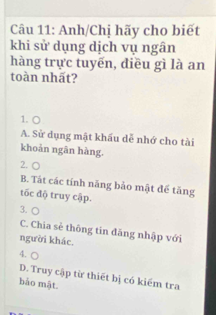 Anh/Chị hãy cho biết
khi sử dụng dịch vụ ngân
hàng trực tuyến, điều gì là an
toàn nhất?
1. ○
A. Sử dụng mật khẩu dễ nhớ cho tài
khoản ngân hàng.
2. (
B. Tắt các tính năng bảo mật để tăng
tốc độ truy cập.
3. ○
C. Chia sẻ thông tin đăng nhập với
người khác.
4.
D. Truy cập từ thiết bị có kiểm tra
bảo mật.