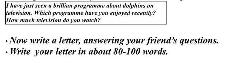 have just seen a brillian programme about dolphins on 
television. Which programme have you enjoyed recently? 
How much television do you watch? 
· Now write a letter, answering your friend’s questions. 
· Write your letter in about 80 - 100 words.