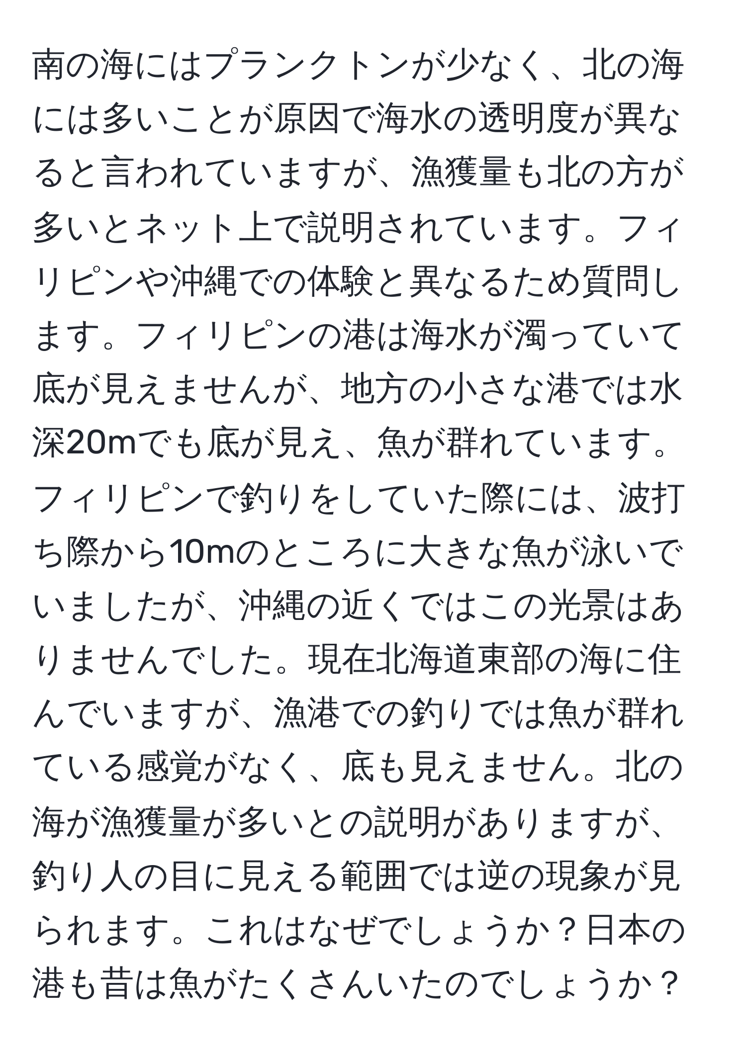 南の海にはプランクトンが少なく、北の海には多いことが原因で海水の透明度が異なると言われていますが、漁獲量も北の方が多いとネット上で説明されています。フィリピンや沖縄での体験と異なるため質問します。フィリピンの港は海水が濁っていて底が見えませんが、地方の小さな港では水深20mでも底が見え、魚が群れています。フィリピンで釣りをしていた際には、波打ち際から10mのところに大きな魚が泳いでいましたが、沖縄の近くではこの光景はありませんでした。現在北海道東部の海に住んでいますが、漁港での釣りでは魚が群れている感覚がなく、底も見えません。北の海が漁獲量が多いとの説明がありますが、釣り人の目に見える範囲では逆の現象が見られます。これはなぜでしょうか？日本の港も昔は魚がたくさんいたのでしょうか？