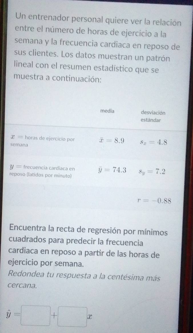 Un entrenador personal quiere ver la relación 
entre el número de horas de ejercicio a la 
semana y la frecuencia cardiaca en reposo de 
sus clientes. Los datos muestran un patrón 
lineal con el resumen estadístico que se 
muestra a continuación: 
media desviación 
estándar
x= horas de ejercicio por overline x=8.9 s_x=4.8
semana
y= frecuencia cardiaca en overline y=74.3 s_y=7.2
reposo (latidos por minuto)
r=-0.88
Encuentra la recta de regresión por mínimos 
cuadrados para predecir la frecuencia 
cardiaca en reposo a partir de las horas de 
ejercicio por semana. 
Redondea tu respuesta a la centésima más 
cercana.
hat y=□ +□ x