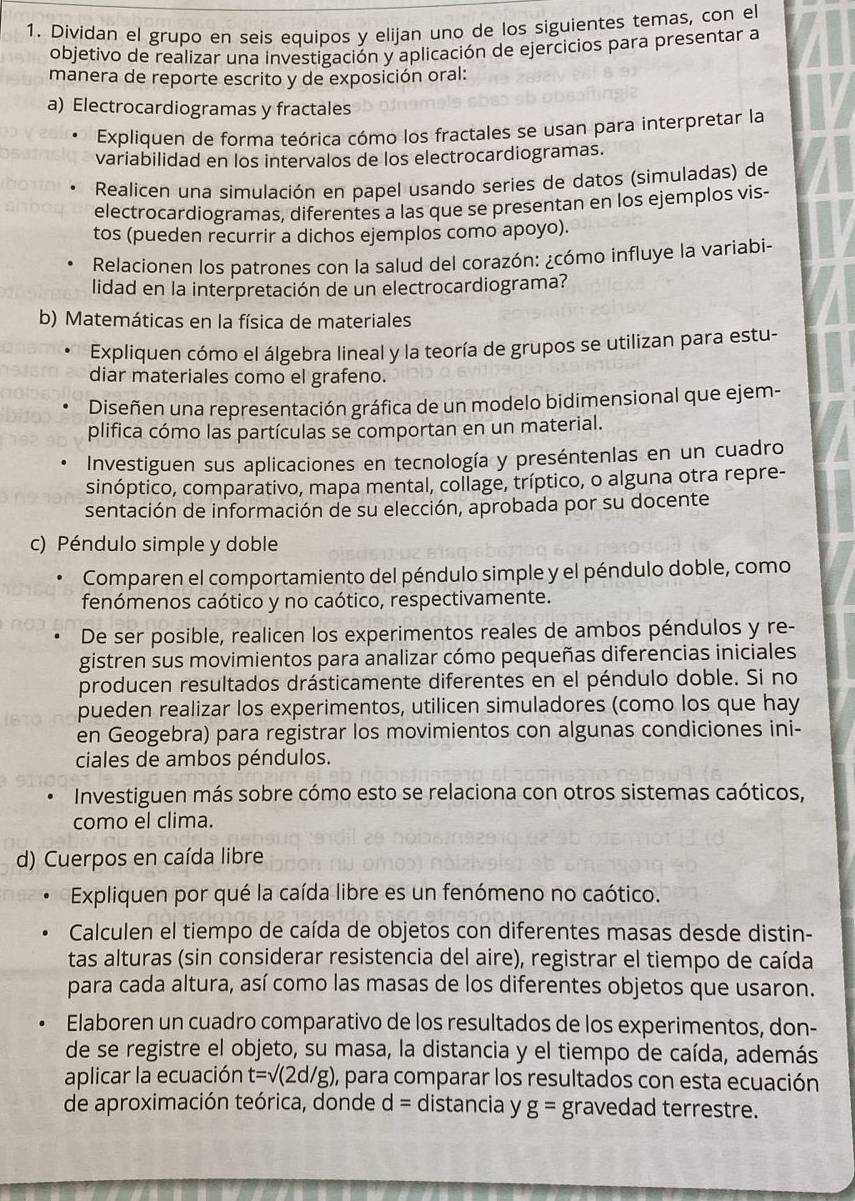 Dividan el grupo en seis equipos y elijan uno de los siguientes temas, con el
objetivo de realizar una investigación y aplicación de ejercicios para presentar a
manera de reporte escrito y de exposición oral:
a) Electrocardiogramas y fractales
Expliquen de forma teórica cómo los fractales se usan para interpretar la
variabilidad en los intervalos de los electrocardiogramas.
Realicen una simulación en papel usando series de datos (simuladas) de
electrocardiogramas, diferentes a las que se presentan en los ejemplos vis-
tos (pueden recurrir a dichos ejemplos como apoyo).
Relacionen los patrones con la salud del corazón: ¿cómo influye la variabi-
lidad en la interpretación de un electrocardiograma?
b) Matemáticas en la física de materiales
Expliquen cómo el álgebra lineal y la teoría de grupos se utilizan para estu-
diar materiales como el grafeno.
Diseñen una representación gráfica de un modelo bidimensional que ejem-
plifica cómo las partículas se comportan en un material.
Investiguen sus aplicaciones en tecnología y preséntenlas en un cuadro
sinóptico, comparativo, mapa mental, collage, tríptico, o alguna otra repre-
sentación de información de su elección, aprobada por su docente
c) Péndulo simple y doble
Comparen el comportamiento del péndulo simple y el péndulo doble, como
fenómenos caótico y no caótico, respectivamente.
De ser posible, realicen los experimentos reales de ambos péndulos y re-
gistren sus movimientos para analizar cómo pequeñas diferencias iniciales
producen resultados drásticamente diferentes en el péndulo doble. Si no
pueden realizar los experimentos, utilicen simuladores (como los que hay
en Geogebra) para registrar los movimientos con algunas condiciones ini-
ciales de ambos péndulos.
Investiguen más sobre cómo esto se relaciona con otros sistemas caóticos,
como el clima.
d) Cuerpos en caída libre
Expliquen por qué la caída libre es un fenómeno no caótico.
Calculen el tiempo de caída de objetos con diferentes masas desde distin-
tas alturas (sin considerar resistencia del aire), registrar el tiempo de caída
para cada altura, así como las masas de los diferentes objetos que usaron.
Elaboren un cuadro comparativo de los resultados de los experimentos, don-
de se registre el objeto, su masa, la distancia y el tiempo de caída, además
aplicar la ecuación t=sqrt((2d/g)) ), para comparar los resultados con esta ecuación
de aproximación teórica, donde d= distancia y g= gravedad terrestre.