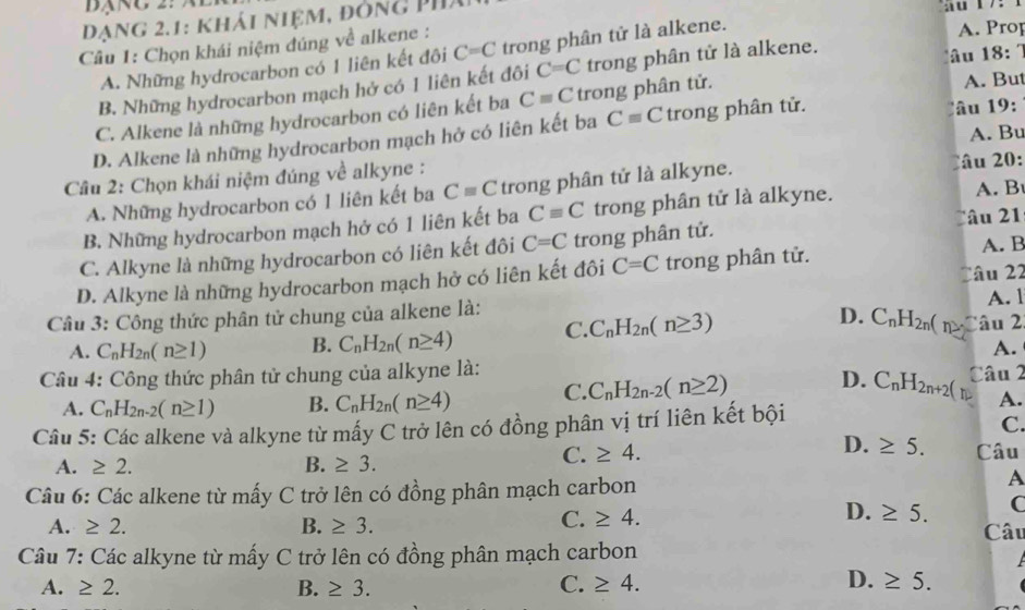 Dạng 2.1: khải niệm, đông Ph
Câu 1: Chọn khái niệm đúng về alkene : A. Prop
A. Những hydrocarbon có 1 liên kết đôi C=C trong phân tử là alkene.
B. Những hydrocarbon mạch hở có 1 liên kết đôi C=C trong phân tử là alkene. u 18:
C. Alkene là những hydrocarbon có liên kết ba C=C trong phân tử. A. But
D. Alkene là những hydrocarbon mạch hở có liên kết ba Cequiv C trong phân tử. âu 9:
Câu 2: Chọn khái niệm đúng về alkyne : A. Bu
A. Những hydrocarbon có 1 liên kết ba Cequiv C trong phân tử là alkyne. Câu 20:
B. Những hydrocarbon mạch hớ có 1 liên kết ba Cequiv C trong phân tử là alkyne. A. B
Câu 21
C. Alkyne là những hydrocarbon có liên kết đôi C=C trong phân tử.
D. Alkyne là những hydrocarbon mạch hở có liên kết đôi C=C trong phân tử. A. B
Câu 3: Công thức phân tử chung của alkene là:  âu 22 A. l
D. C_nH_2n( (n
A. C_nH_2n(n≥ 1) B. C_nH_2n(n≥ 4) C. C_nH_2n(n≥ 3) Câu 2
A.
Câu 4: Công thức phân tử chung của alkyne là:
A. C_nH_2n-2(n≥ 1) B. C_nH_2n(n≥ 4) C. C_nH_2n-2(n≥ 2) D. C_nH_2n+2( Câu 2
A.
Câu 5: Các alkene và alkyne từ mấy C trở lên có đồng phân vị trí liên kết bội
C.
A. ≥ 2. B. ≥ 3.
C. ≥ 4. D. ≥ 5. Câu
Câu 6: Các alkene từ mấy C trở lên có đồng phân mạch carbon
A
D.
C. ≥ 4. ≥ 5. C
A. ≥ 2. B. ≥ 3. Câu
Câu 7: Các alkyne từ mấy C trở lên có đồng phân mạch carbon
D.
A. ≥ 2. B. ≥ 3. C. ≥ 4. ≥ 5.