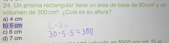 Un prisma rectangular tiene un área de base de 60cm^2 y un
volumen de 300cm^3 ¿Cuál es su altura?
a) 4 cm
b) 5 cm
c) 6 cm
d) 7 cm Si el
alu a d o en $500 p o m^2