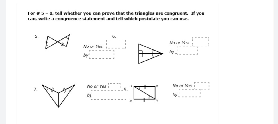 For # 5 - 8, tell whether you can prove that the triangles are congruent. If you
can, write a congruence statement and tell which postulate you can use.
5.
6.
No or Yes □
No or Yes beginarrayr r----1□
by□
by beginarrayr r----- 1endarray □ 
No or Yes beginarrayr r--- 11endarray
7.
No or Yes beginarrayr r--- ^1endarray 8. □^-and □ a □ □^- 
by
by