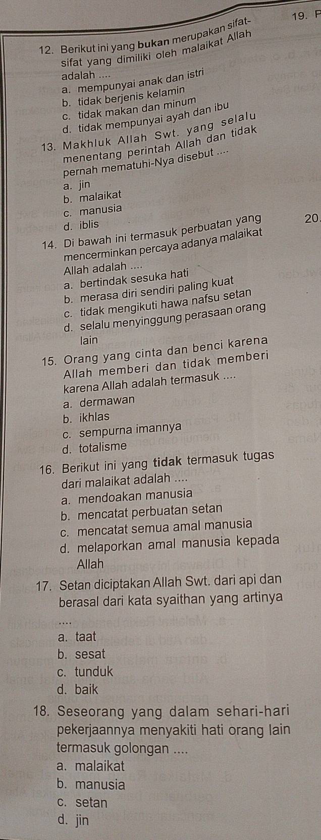 Berikut ini yang bukan merupakan sifat 19. F
sifat yang dimiliki oleh malaikat Allah
adalah ....
a. mempunyai anak dan istri
b. tidak berjenis kelamin
c. tidak makan dan minum
d. tidak mempunyai ayah dan ibu
13. Makhluk Allah Swt. yang selalu
menentang perintah Allah dan tidak
pernah mematuhi-Nya disebut ....
a. jin
b. malaikat
c. manusia
d. iblis
14. Di bawah ini termasuk perbuatan yang 20
mencerminkan percaya adanya malaikat
Allah adalah ....
a. bertindak sesuka hati
b. merasa diri sendiri paling kuat
c. tidak mengikuti hawa nafsu setan
d. selalu menyinggung perasaan orang
lain
15. Orang yang cinta dan benci karena
Allah memberi dan tidak memberi
karena Allah adalah termasuk ....
a. dermawan
b. ikhlas
c. sempurna imannya
d. totalisme
16. Berikut ini yang tidak termasuk tugas
dari malaikat adalah ....
a. mendoakan manusia
b. mencatat perbuatan setan
c. mencatat semua amal manusia
d. melaporkan amal manusia kepada
Allah
17. Setan diciptakan Allah Swt. dari api dan
berasal dari kata syaithan yang artinya
a. taat
b. sesat
c. tunduk
d. baik
18. Seseorang yang dalam sehari-hari
pekerjaannya menyakiti hati orang lain 
termasuk golongan ....
a.malaikat
b. manusia
c. setan
d. jin