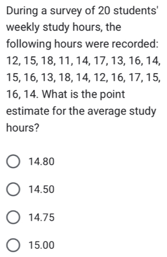 During a survey of 20 students'
weekly study hours, the
following hours were recorded:
12, 15, 18, 11, 14, 17, 13, 16, 14,
15, 16, 13, 18, 14, 12, 16, 17, 15,
16, 14. What is the point
estimate for the average study
hours?
14.80
14.50
14.75
15.00