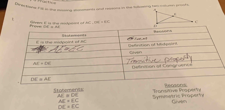 Practice 
Directions: Fill in the missing statements and reasons in the following two-column proofs
1. Given: E is the midpoint of AC . DE=EC
Prove: DE≌ AE
Statements: 
Transitive Property
AE≌ DE
AE=EC Symmetric Property
Given
DE=EC