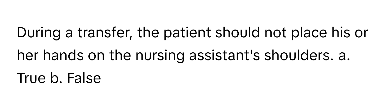 During a transfer, the patient should not place his or her hands on the nursing assistant's shoulders.  a. True  b. False