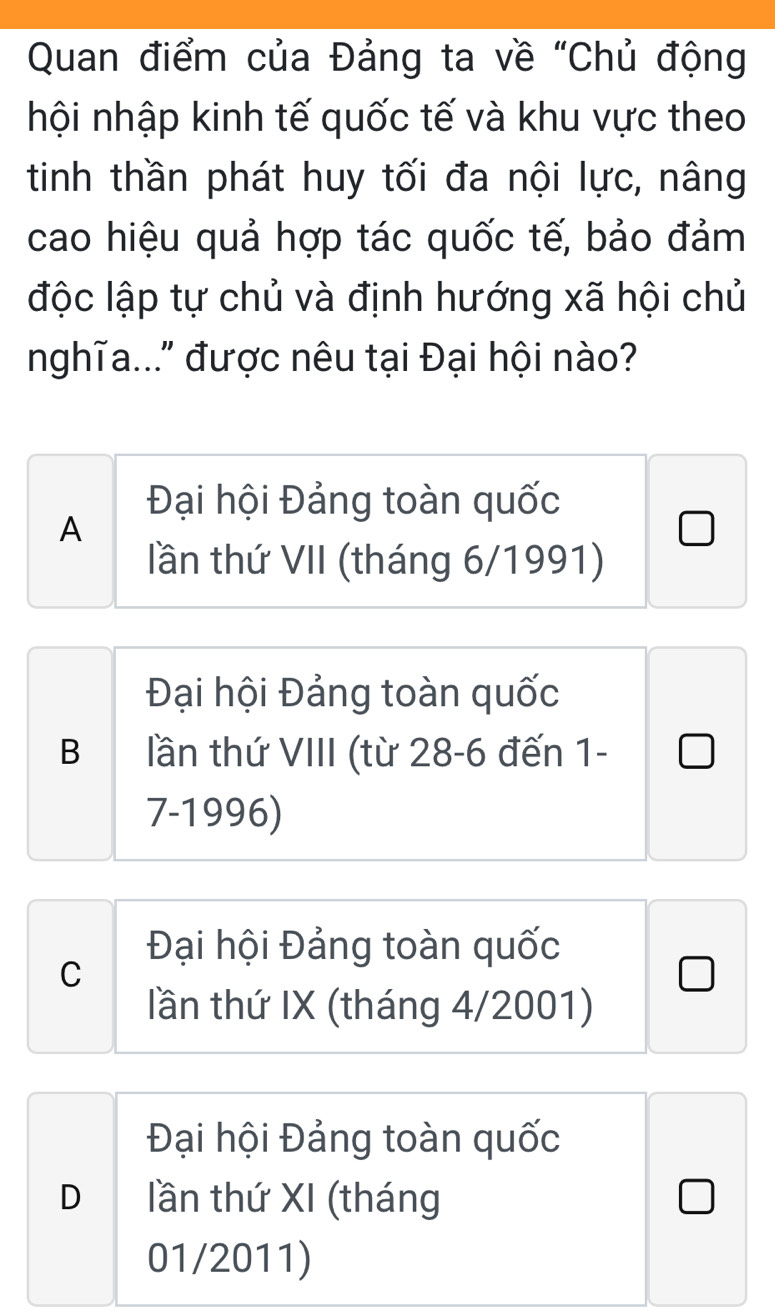 Quan điểm của Đảng ta về "Chủ động
hội nhập kinh tế quốc tế và khu vực theo
tinh thần phát huy tối đa nội lực, nâng
cao hiệu quả hợp tác quốc tế, bảo đảm
độc lập tự chủ và định hướng xã hội chủ
nghĩa..." được nêu tại Đại hội nào?
Đại hội Đảng toàn quốc
A
lần thứ VII (tháng 6/1991)
Đại hội Đảng toàn quốc
B lần thứ VIII (từ 28-6 đến 1-
7-1996)
Đại hội Đảng toàn quốc
C
lần thứ IX (tháng 4/2001)
Đại hội Đảng toàn quốc
D lần thứ XI (tháng
01/2011)