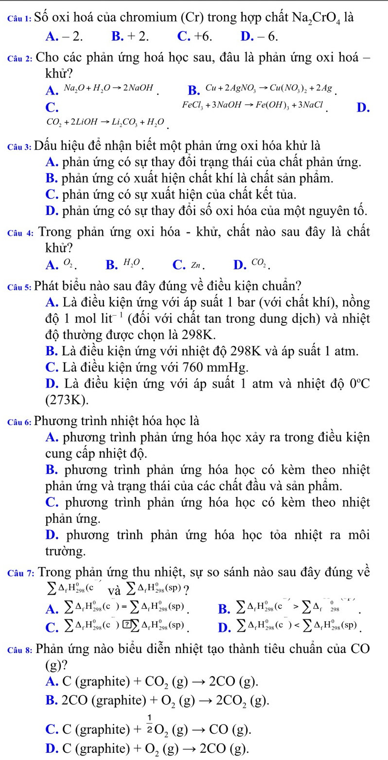 Shat O oxi hoá của chromium (Cr) trong hợp chất Na_2CrO_4 là
A. - 2. B. + 2. C. +6. D. - 6.
cau 2: Cho các phản ứng hoá học sau, đâu là phản ứng oxi hoá -
khử?
A. Na_2O+H_2Oto 2NaOH. B. Cu+2AgNO_3to Cu(NO_3)_2+2Ag.
C.
FeCl_3+3NaOHto Fe(OH)_3+3NaCl D.
CO_2+2LiOHto Li_2CO_3+H_2O.
cầ#3:Dấu hiệu để nhận biết một phản ứng oxi hóa khử là
A. phản ứng có sự thay đồi trạng thái của chất phản ứng.
B. phản ứng có xuất hiện chất khí là chất sản phẩm.
C. phản ứng có sự xuất hiện của chất kết tủa.
D. phản ứng có sự thay đổi số oxi hóa của một nguyên tố.
cấu 4: Trong phản ứng oxi hóa - khử, chất nào sau đây là chất
khử?
A. O_2. B. H_2O. C. Zn. D. CO_2.
cats:Phát biểu nào sau đây đúng về điều kiện chuẩn?
A. Là điều kiện ứng với áp suất 1 bar (với chất khí), nồng
độ 1 mol it^- *  (đối với chất tan trong dung dịch) và nhiệt
độ thường được chọn là 298K.
B. Là điều kiện ứng với nhiệt độ 298K và áp suất 1 atm.
C. Là điều kiện ứng với 760 mmHg.
D. Là điều kiện ứng với áp suất 1 atm và nhiệt độ 0°C
(273K).
Câu 6: Phương trình nhiệt hóa học là
A. phương trình phản ứng hóa học xảy ra trong điều kiện
cung cấp nhiệt độ.
B. phương trình phản ứng hóa học có kèm theo nhiệt
phản ứng và trạng thái của các chất đầu và sản phẩm.
C. phương trình phản ứng hóa học có kèm theo nhiệt
phản ứng.
D. phương trình phản ứng hóa học tỏa nhiệt ra môi
trường.
Cầu 7: Trong phản ứng thu nhiệt, sự so sánh nào sau đây đúng về
sumlimits △ _fH_(298)^0(c và sumlimits △ _fH_(298)^0(sp) ?
A. sumlimits △ _fH_(298)^0(c)=sumlimits △ _fH_(298)^0(sp)_. B. sumlimits △ _fH_(298)^0(c'>sumlimits △ _f^(0)_(298)^((-r)).
C. sumlimits △ _f)H_(298)^0(c)^-△ _fH_(298)^0(sp)_. D. sumlimits △ _fH_(298)^0(c)
cấ s: Phản ứng nào biểu diễn nhiệt tạo thành tiêu chuẩn của CO
(g)?
A. C (graphite) +CO_2(g)to 2CO(g).
B. 2CO (graphite) +O_2(g)to 2CO_2(g).
C. C (graphite) + 1/2 O_2(g)to CO(g).
D. C (graphite) +O_2(g)to 2CO(g).