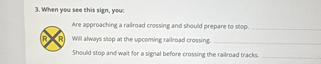 When you see this sign, you: 
Are approaching a railroad crossing and should prepare to stop._ 
R R Will always stop at the upcoming railroad crossing._ 
Should stop and wait for a signal before crossing the railroad tracks._