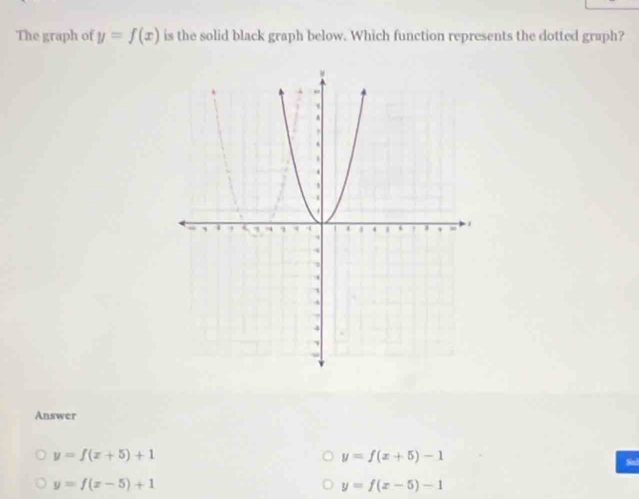 The graph of y=f(x) is the solid black graph below. Which function represents the dotted graph?
Answer
y=f(x+5)+1
y=f(x+5)-1
y=f(x-5)+1
y=f(x-5)-1