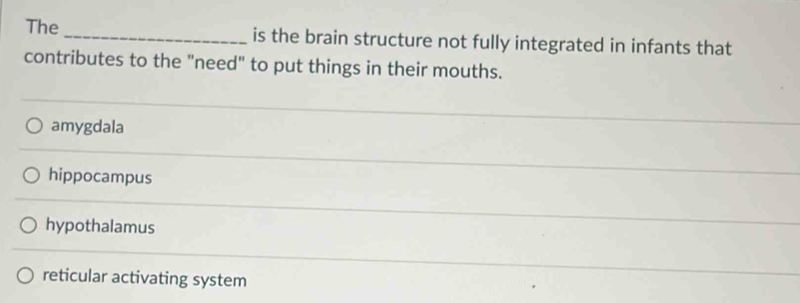 The _is the brain structure not fully integrated in infants that
contributes to the "need" to put things in their mouths.
amygdala
hippocampus
hypothalamus
reticular activating system