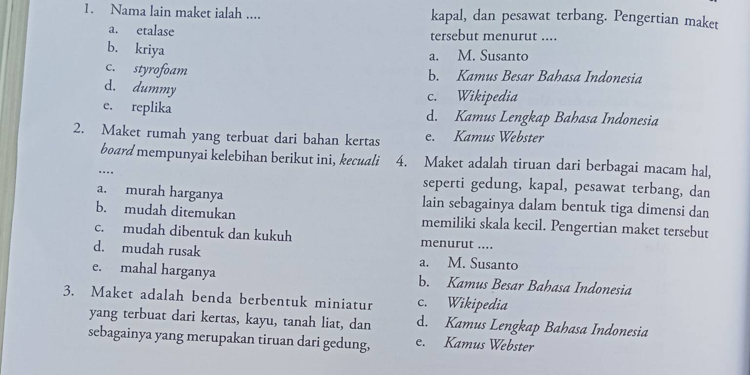 Nama lain maket ialah .... kapal, dan pesawat terbang. Pengertian maket
a. etalase tersebut menurut ....
b. kriya
a. M. Susanto
c. styrofoam b. Kamus Besar Bahasa Indonesia
d. dummy
c. Wikipedia
e. replika d. Kamus Lengkap Bahasa Indonesia
2. Maket rumah yang terbuat dari bahan kertas e. Kamus Webster
board mempunyai kelebihan berikut ini, kecuali 4. Maket adalah tiruan dari berbagai macam hal,
…
seperti gedung, kapal, pesawat terbang, dan
a. murah harganya lain sebagainya dalam bentuk tiga dimensi dan
b. mudah ditemukan memiliki skala kecil. Pengertian maket tersebut
c. mudah dibentuk dan kukuh menurut ....
d. mudah rusak a. M. Susanto
e. mahal harganya b. Kamus Besar Bahasa Indonesia
3. Maket adalah benda berbentuk miniatur c. Wikipedia
yang terbuat dari kertas, kayu, tanah liat, dan d. Kamus Lengkap Bahasa Indonesia
sebagainya yang merupakan tiruan dari gedung, e. Kamus Webster