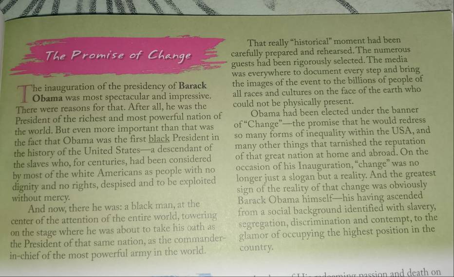 That really “historical” moment had been 
The Promise of Change carefully prepared and rehearsed. The numerous 
guests had been rigorously selected. The media 
was everywhere to document every step and bring 
T otimm wr ies êie neid au o Bree the images of the event to the billions of people of 
all races and cultures on the face of the earth who 
There were reasons for that. After all, he was the could not be physically present. 
President of the richest and most powerful nation of Obama had been elected under the banner 
the world. But even more important than that was of “Change”—the promise that he would redress 
the fact that Obama was the first black President in so many forms of inequality within the USA, and 
the history of the United States—a descendant of many other things that tarnished the reputation 
the slaves who, for centuries, had been considered of that great nation at home and abroad. On the 
by most of the white Americans as people with no occasion of his Inauguration, “change” was no 
dignity and no rights, despised and to be exploited longer just a slogan but a reality. And the greatest 
without mercy. sign of the reality of that change was obviously 
And now, there he was: a black man, at the Barack Obama himself—his having ascended 
center of the attention of the entire world, towering from a social background identified with slavery, 
on the stage where he was about to take his oath as segregation, discrimination and contempt, to the 
the President of that same nation, as the commander- glamor of occupying the highest position in the 
in-chief of the most powerful army in the world. country. 
ang p assion and death on