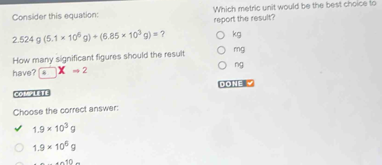 Consider this equation: Which metric unit would be the best choice to
report the result?
2.524g(5.1* 10^6g)+(6.85* 10^3g)= ?
kg
How many significant figures should the result mg
have? 8 XRightarrow 2 
ng
COMPLETE DONE 
Choose the correct answer:
1.9* 10^3g
1.9* 10^6g
... 40..