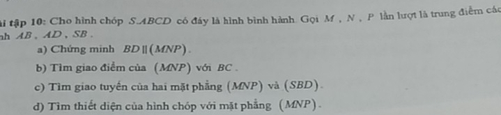 tài tập 10: Cho hình chóp S. ABCD có đáy là hình bình hành Gọi M , N , P lần lượt là trung điểm các 
nh AB 、 AD 、 SB. 
a) Chứng minh BD || (MNP). 
b) Tìm giao điểm của (MNP) với BC. 
c) Tìm giao tuyến của hai mặt phẳng (MNP) và (SBD) 
d) Tìm thiết diện của hình chóp với mặt phẳng (MNP).