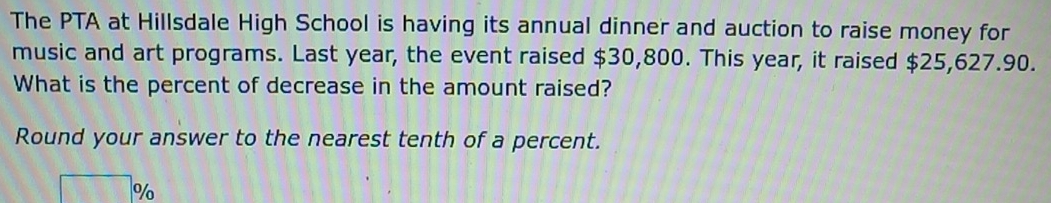 The PTA at Hillsdale High School is having its annual dinner and auction to raise money for 
music and art programs. Last year, the event raised $30,800. This year, it raised $25,627.90. 
What is the percent of decrease in the amount raised? 
Round your answer to the nearest tenth of a percent.
□ %