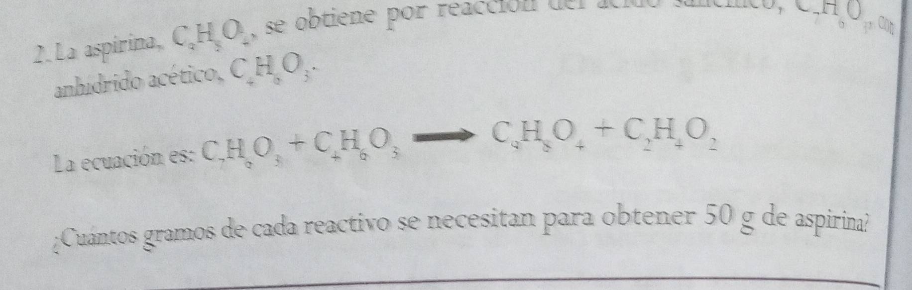 CO 
2. La aspirina, C_2H_2O_4 , s obtie e por reacc ón d r acr uenco,C.H Q 
anhídrido acético, CH_aO_3. 
La ecuación es: C_7H_8O_3+C_4H_6O_3to C_4H_8O_4+C_2H_4O_2
¿Cuántos gramos de cada reactivo se necesitan para obtener 50 g de aspirina?