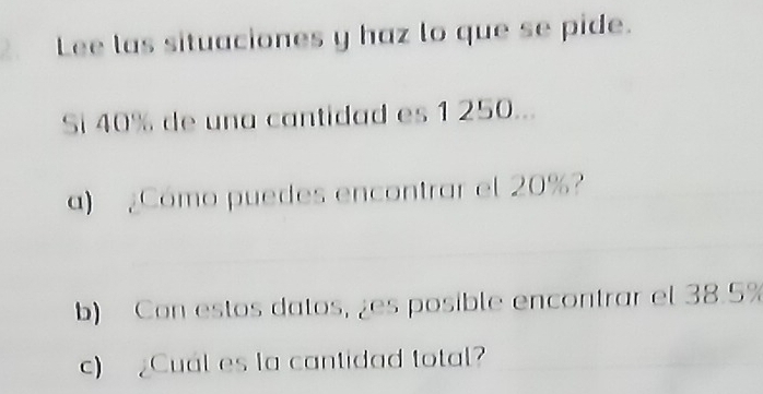 Lee las situaciones y haz lo que se pide. 
Si 40% de una cantidad es 1 250... 
a) ¿Cómo puedes encontrar el 20%? 
b) Con estos datos, ¿es posible encontrar el 38.5%
c) Cual es la cantidad total?