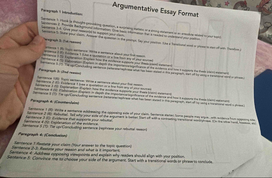 Argumentative Essay Format
Paragraph 1 Introduction:
Sentence 1: Hook (a thought-provoking question, a surprising statistic or a strong statement or an anecdote related to your topic)
Sentences 2: Provide Background information: Give basic information that is needed to understand your position.
Sentence 3-4; Give your reason(s) to support your claim.
Sentence 5: State your claim. Answer the question in the prompt. Say your position. (Use a Transitional word or phrase to start off with: Therefore )
aragraph 2: (1st reason)
antence 1 (R); Topic sentence: Write a sentence about your first reason.
entence 2 (E): Evidence 1 (Use a quotation or a line from any of your sources)
Sentence 3 (S): Explanation (Explain how the evidence supports your thesis (claim) statement)
Sentence 4 (S): Elaboration (Explain in depth the importance/significance of the evidence and how it supports the thesis (claim) statement)
Sentence 5 (T): Tie up/Concluding sentence (reiterate/rephrase what has been stated in this paragraph, start off by using a transitional word or phrase.)
Paragraph 3: (2nd reason)
Sentence 1(R): Topic sentence: Write a sentence about your first reason.
Sentence 2 (E); Evidence 1 (use a quotation or a line from any of your sources)
Sentence 3 (S): Explanation (Explain how the evidence supports your thesis (claim) statement)
Sentence 4 (S): Elaboration (Explain in depth the importance/significance of the evidence and how it supports the thesis (claim) statement)
Sentence 5 (T): Tie up/Concluding sentence (reiterate/rephrase what has been stated in this paragraph, start aff by using a transitional word o phrase.)
Paragraph 4: (Counterclaim)
Sentence 1 (R): Write a sentence addressing the opposing side of your claim, Sentence starter: Some people may argue...with evidence from opposing side
Sentence 2 (R): Rebuttal. Tell why your side of the argument is better. Start off with a contrasting transitional word/phrase. (On the other hand, however, etc
Sentence 3 (E): Evidence that supports your rebuttal.
Sentence 4 (S): Explanation of the evidence.
Sentence 5 (T): Tie up/Concluding sentence (rephrase your rebuttal reason)
Paragraph 4: (Conclusion)
Sentence 1:Restate your claim (Your answer to the topic question)
Sentence 2-3: Restate your reason and what is it important.
Semtence 4: Address opposing viewpoints and explain why readers should align with your position.
Sentence 5: Convince me to choose your side of the argument. Start with a transitional words or phrase to conclude.