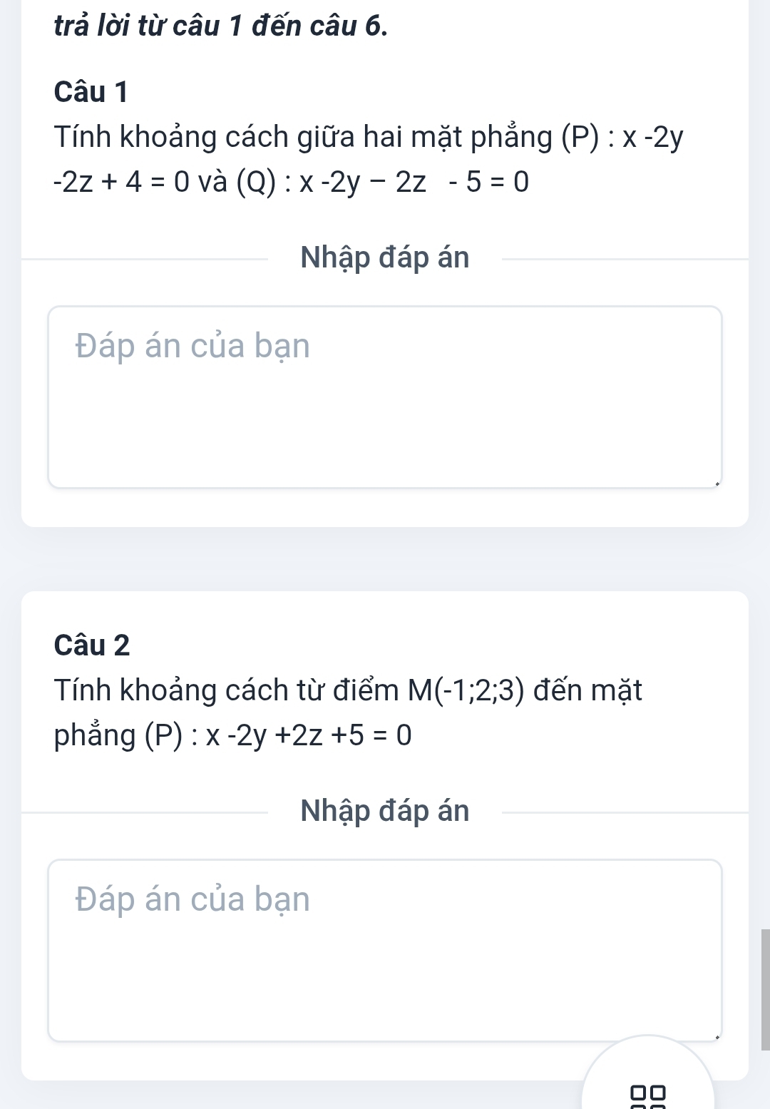 trả lời từ câu 1 đến câu 6. 
Câu 1 
Tính khoảng cách giữa hai mặt phẳng (P) : x-2y
-2z+4=0 và (Q) :x-2y-2z-5=0
Nhập đáp án 
Đáp án của bạn 
Câu 2 
Tính khoảng cách từ điểm M(-1;2;3) đến mặt 
phẳng (P) : x-2y+2z+5=0
Nhập đáp án 
Đáp án của bạn