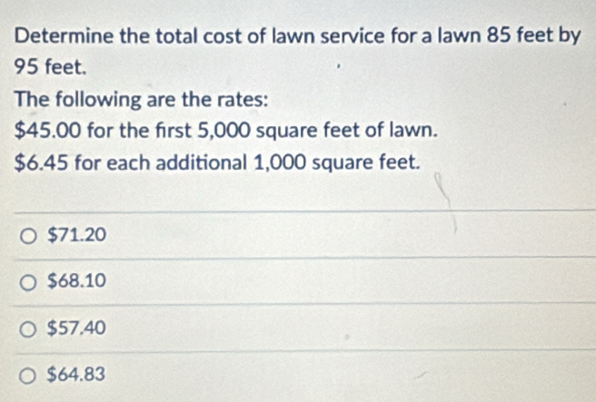 Determine the total cost of lawn service for a lawn 85 feet by
95 feet.
The following are the rates:
$45.00 for the first 5,000 square feet of lawn.
$6.45 for each additional 1,000 square feet.
$71.20
$68.10
$57.40
$64.83