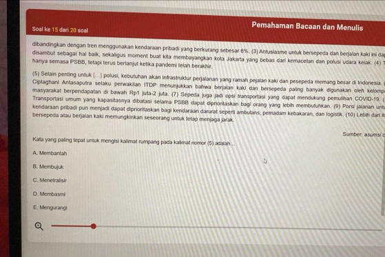 Pemahaman Bacaan dan Menulis
Soal ke 15 dari 20 soal
dibandingkan dengan tren menggunakan kendaraan pribadi yang berkurang sebesar 6%. (3) Antusiasme untuk bersepeda dan berjaian kaki ini da
disambut sebagai hal baik, sekaligus moment buat kita membayangkan kota Jakarta yang bebas dari kemacefan dan polusi udara kelak. (4)T
hanya semasa PSBB, tetapi terus berlanjut ketika pandemi telah berakhir.
(5) Selain penting untuk [...] polusi, kebutuhan akan infrastruktur perjalanan yang ramah pejalan kaki dan pesepeda memang besar di Indonesia.
Ciptaghani Antasaputra selaku perwakilan ITDP menunjukkan bahwa berjalan kaki dan bersepeda paling banyak digunakan oleh kelomp
masyarakat berpendapatan di bawah Rp1 juša-2 juta. (7) Sepeda juga jadi opsi transportasi yang dapat mendukung pemulihan COVID-19. 
Transportasi umum yang kapasitasnya dibatasi selama PSBB dapat diprionitaskan bagi orang yang lebih membutuhkan. (9) Porsi jalanan unt
kendaraan pribadi pun menjadi dapat diprioritaskan bagi kendaraan darurat seperti ambulans, pemadam kebakaran, dan logistik. (10) Lebih darl i
bersepeda atau berjalian kaki memungkinkan seseorang untuk letap menjaga jarak.
Sumber: asumsi c
Kata yang paling tepat untuk mengisi kalimat rumpang pada kalimat nomor (5) adalah...
A. Membantah
B. Membujuk
C. Menetralisir
D. Membasmi
E. Mengurangi