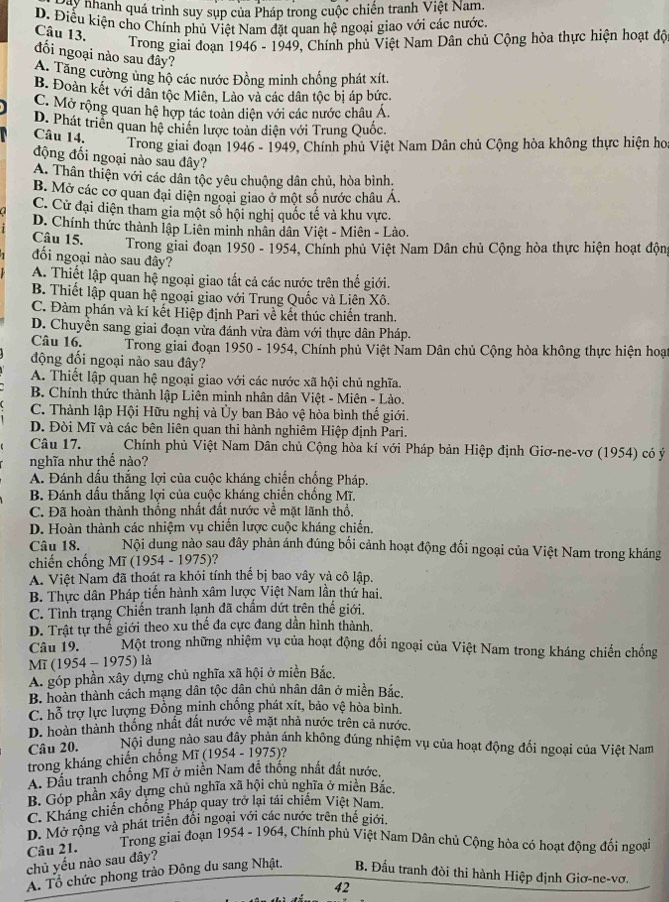 Điai nhành quá trình suy sụp của Pháp trong cuộc chiến tranh Việt Nam.
D. Điều kiện cho Chính phủ Việt Nam đặt quan hệ ngoại giao với các nước
Câu 13.
Trong giai đoạn 1946 - 1949, Chính phủ Việt Nam Dân chủ Cộng hòa thực hiện hoạt độ
đối ngoại nào sau đây?
A. Tăng cường ủng hộ các nước Đồng minh chống phát xít.
B. Đoàn kết với dân tộc Miên, Lào và các dân tộc bị áp bức.
C. Mở rộng quan hệ hợp tác toàn diện với các nước châu Á.
D. Phát triển quan hệ chiến lược toàn diện với Trung Quốc.
Câu 14.
Trong giai đoạn 1946 - 1949, Chính phủ Việt Nam Dân chủ Cộng hòa không thực hiện hoa
động đối ngoại nào sau đây?
A. Thân thiện với các dân tộc yêu chuộng dân chủ, hòa bình,
B. Mở các cơ quan đại diện ngoại giao ở một số nước châu Á
C. Cử đại diện tham gia một số hội nghị quốc tế và khu vực.
D. Chính thức thành lập Liên minh nhân dân Việt - Miên - Lào.
Câu 15.  Trong giai đoạn 1950 - 1954, Chính phủ Việt Nam Dân chủ Cộng hòa thực hiện hoạt động
đối ngoại nào sau đây?
A. Thiết lập quan hệ ngoại giao tắt cả các nước trên thế giới.
B. Thiết lập quan hệ ngoại giao với Trung Quốc và Liên Xô.
C. Đàm phán và kí kết Hiệp định Pari về kết thúc chiến tranh.
D. Chuyền sang giai đoạn vừa đánh vừa đàm với thực dân Pháp.
Câu 16.  Trong giai đoạn 1950 - 1954, Chính phủ Việt Nam Dân chủ Cộng hòa không thực hiện hoại
động đối ngoại nào sau đây?
A. Thiết lập quan hệ ngoại giao với các nước xã hội chủ nghĩa.
B. Chính thức thành lập Liên minh nhân dân Việt - Miên - Lào.
C. Thành lập Hội Hữu nghị và Ủy ban Bảo vệ hòa bình thế giới.
D. Đòi Mĩ và các bên liên quan thi hành nghiêm Hiệp định Pari.
Câu 17.  Chính phủ Việt Nam Dân chủ Cộng hòa kí với Pháp bản Hiệp định Giơ-ne-vơ (1954) có ý
nghĩa như thể nào?
A. Đánh dấu thắng lợi của cuộc kháng chiến chống Pháp.
B. Đánh dấu thắng lợi của cuộc kháng chiến chống Mĩ.
C. Đã hoàn thành thống nhất đất nước về mặt lãnh thổ.
D. Hoàn thành các nhiệm vụ chiến lược cuộc kháng chiến.
Câu 18. Nội dung nào sau đây phản ánh đúng bối cảnh hoạt động đối ngoại của Việt Nam trong kháng
chiến chống Mĩ (1 954-1975) ?
A. Việt Nam đã thoát ra khỏi tính thể bị bao vây và cô lập.
B. Thực dân Pháp tiến hành xâm lược Việt Nam lần thứ hai.
C. Tình trạng Chiến tranh lạnh đã chấm dứt trên thế giới.
D. Trật tự thể giới theo xu thế đa cực đang dân hình thành,
Câu 19. Một trong những nhiệm vụ của hoạt động đối ngoại của Việt Nam trong kháng chiến chống
Mĩ (1954-1975) là
A. góp phần xây dựng chủ nghĩa xã hội ở miền Bắc.
B. hoàn thành cách mạng dân tộc dân chủ nhân dân ở miền Bắc.
C. hỗ trợ lực lượng Đồng minh chống phát xít, bảo vệ hòa bình.
D. hoàn thành thống nhất đất nước về mặt nhà nước trên cả nước.
Câu 20. Nội dung nào sau đây phản ánh không đúng nhiệm vụ của hoạt động đối ngoại của Việt Nam
trong kháng chiến chống 1 Mi(1954-1975) ?
A. Đầu tranh chống Mĩ ở miền Nam đề thống nhất đất nước.
B. Góp phần xây dựng chủ nghĩa xã hội chủ nghĩa ở miền Bắc.
C. Kháng chiến chống Pháp quay trở lại tái chiếm Việt Nam.
D. Mở rộng và phát triển đổi ngoại với các nước trên thế giới.
Câu 21. Trong giai đoạn 1954-1964 3, Chính phủ Việt Nam Dân chủ Cộng hòa có hoạt động đối ngoại
chủ yếu nào sau đây?
A. Tổ chức phong trào Đông du sang Nhật. B. Đấu tranh đòi thi hành Hiệp định Giơ-ne-vơ.
42