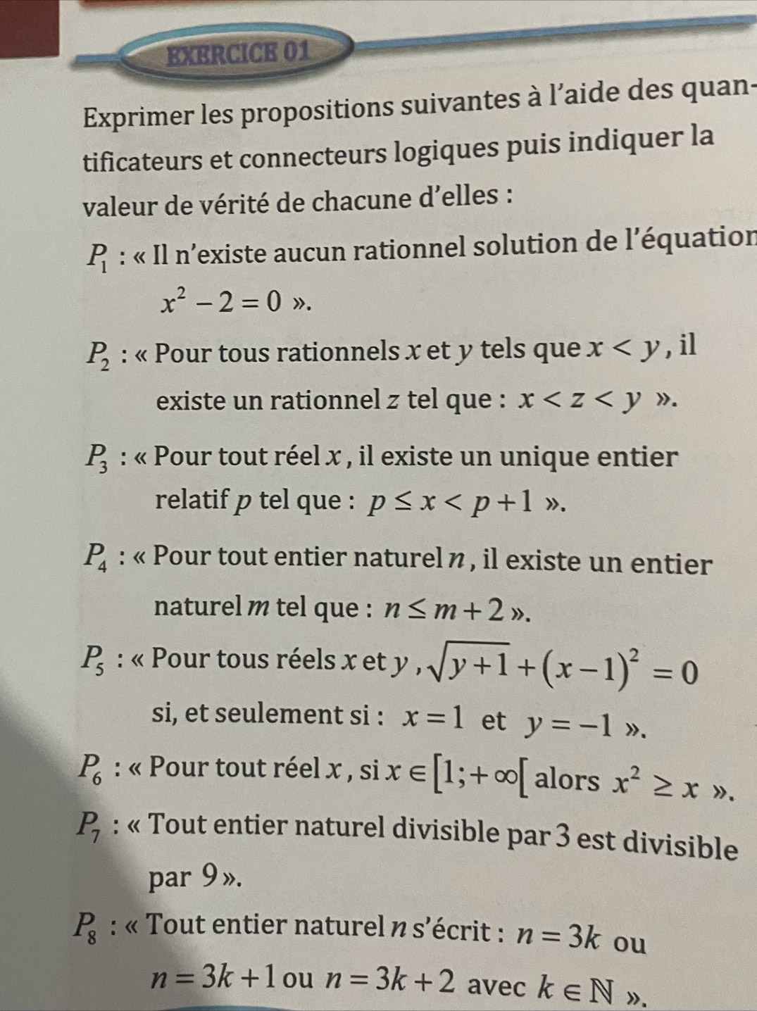 EXERCICK 01 
Exprimer les propositions suivantes à l’aide des quans 
tificateurs et connecteurs logiques puis indiquer la 
valeur de vérité de chacune d'elles :
P_1 : « Il n’existe aucun rationnel solution de l’équation
x^2-2=0gg.
P_2 : « Pour tous rationnels x et y tels que x , il 
existe un rationnel z tel que : x .
P_3 : « Pour tout réel x , il existe un unique entier 
relatif p tel que : p≤ x .
P_4 : « Pour tout entier naturel n , il existe un entier 
naturel m tel que : n≤ m+2n.
P_5 : « Pour tous réels x et v, sqrt(y+1)+(x-1)^2=0
si, et seulement si : x=1 et y=-1>.
P_6 : « Pour tout réel x , si x∈ [1;+∈fty [ alors x^2≥ xto.
P_7 : « Tout entier naturel divisible par 3 est divisible 
par 9 ».
P_8 : « Tout entier naturel n s’écrit : n=3k ou
n=3k+1 ou n=3k+2 avec k∈ N ».